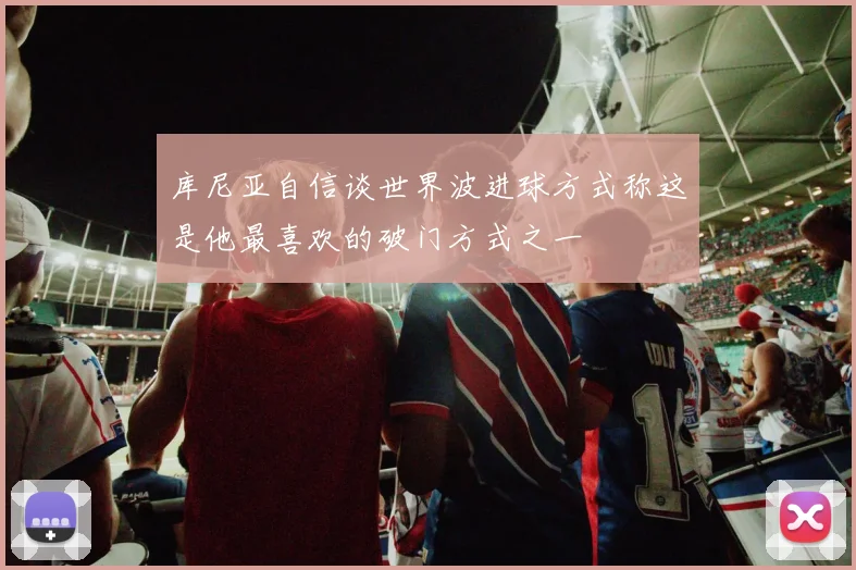 库尼亚自信谈世界波进球方式称这是他最喜欢的破门方式之一