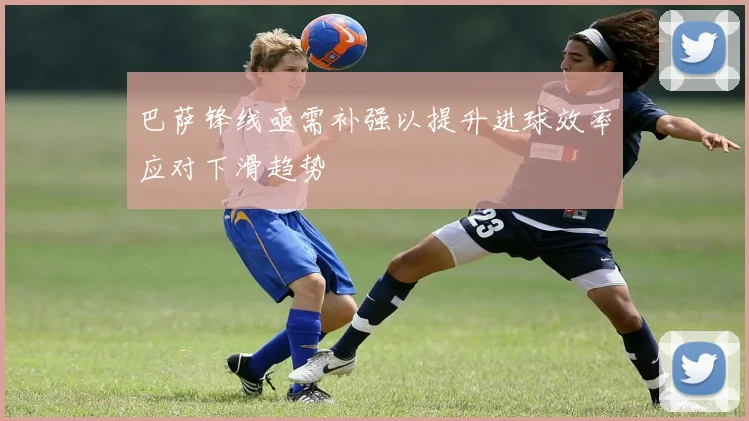 巴萨锋线亟需补强以提升进球效率应对下滑趋势