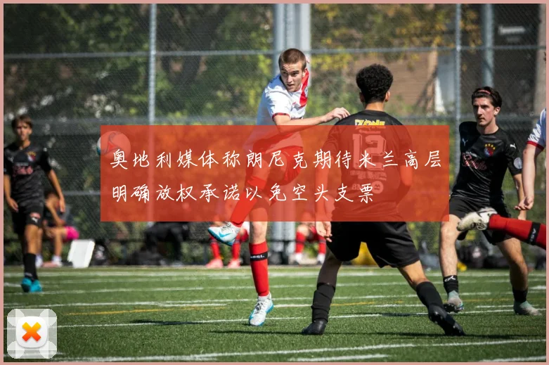 奥地利媒体称朗尼克期待米兰高层明确放权承诺以免空头支票