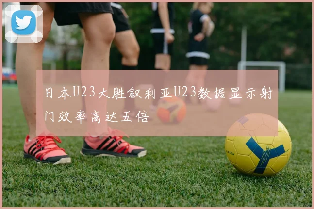 日本U23大胜叙利亚U23数据显示射门效率高达五倍