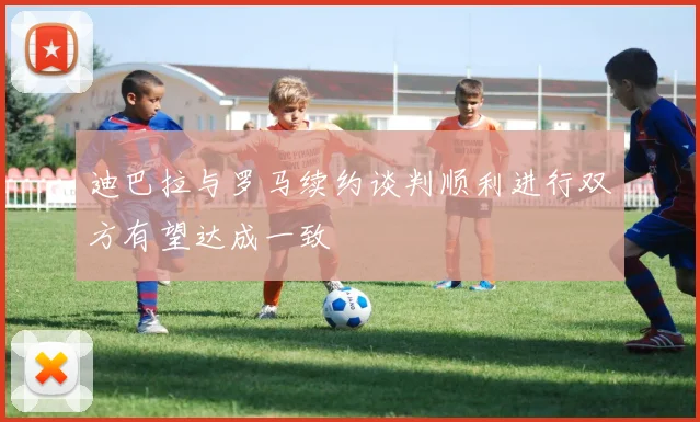 迪巴拉与罗马续约谈判顺利进行双方有望达成一致