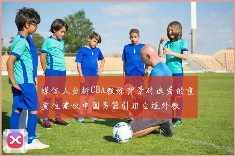 媒体人分析CBA教练背景对选秀的重要性建议中国男篮引进合适外教