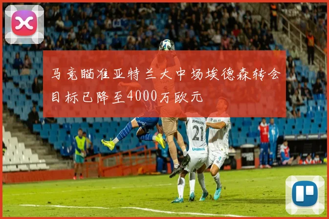 马竞瞄准亚特兰大中场埃德森转会目标已降至4000万欧元