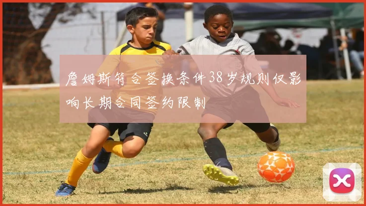 詹姆斯符合签换条件38岁规则仅影响长期合同签约限制