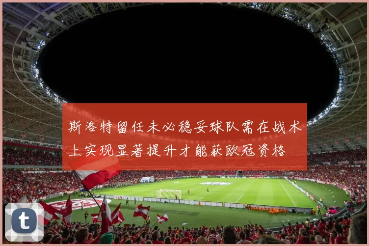 斯洛特留任未必稳妥球队需在战术上实现显著提升才能获欧冠资格