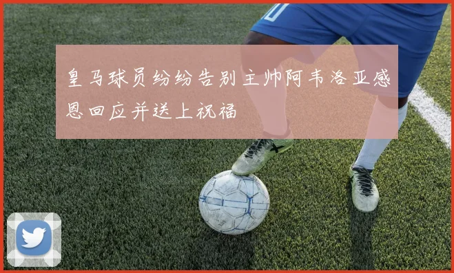 皇马球员纷纷告别主帅阿韦洛亚感恩回应并送上祝福