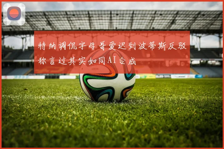 特纳调侃字母哥爱迟到波蒂斯反驳称言过其实如同AI合成