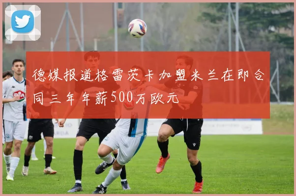 德媒报道格雷茨卡加盟米兰在即合同三年年薪500万欧元
