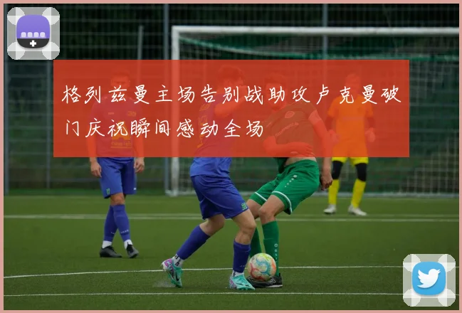 格列兹曼主场告别战助攻卢克曼破门庆祝瞬间感动全场