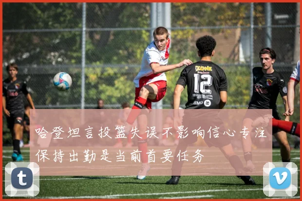 哈登坦言投篮失误不影响信心专注保持出勤是当前首要任务