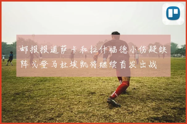 邮报报道萨卡和拉什福德小伤疑缺阵戈登马杜埃凯将继续首发出战