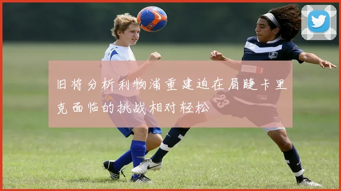 旧将分析利物浦重建迫在眉睫卡里克面临的挑战相对轻松