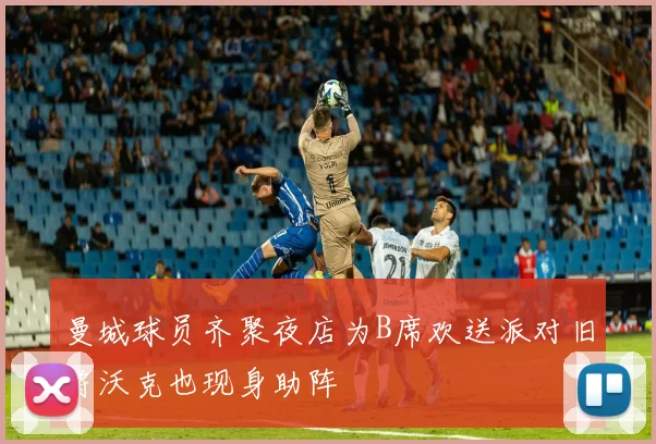 曼城球员齐聚夜店为B席欢送派对旧将沃克也现身助阵